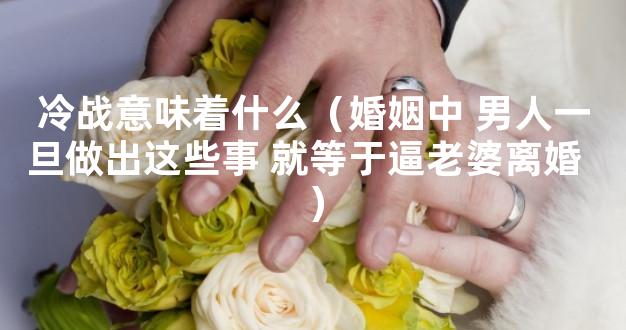 冷战意味着什么（婚姻中 男人一旦做出这些事 就等于